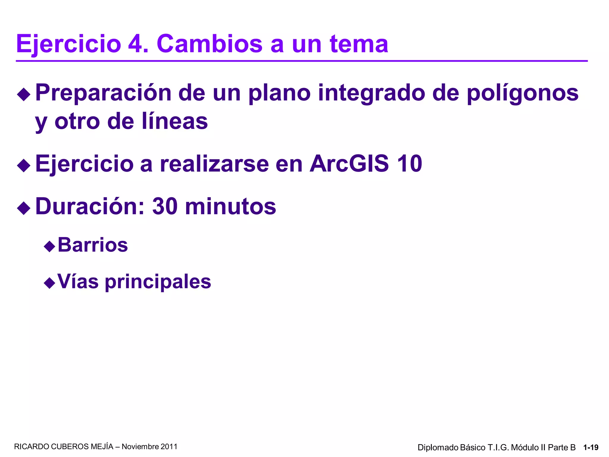 Ejercicio 4. Cambios a un tema
 Preparación     de un plano integrado de polígonos
    y otro de líneas
 Ejercicio                  a realizarse en ArcGIS 10
 Duración:                    30 minutos
       Barrios

       Vías        principales




RICARDO CUBEROS MEJÍA – Noviembre 2011               Diplomado Básico T.I.G. Módulo II Parte B 1-19
 