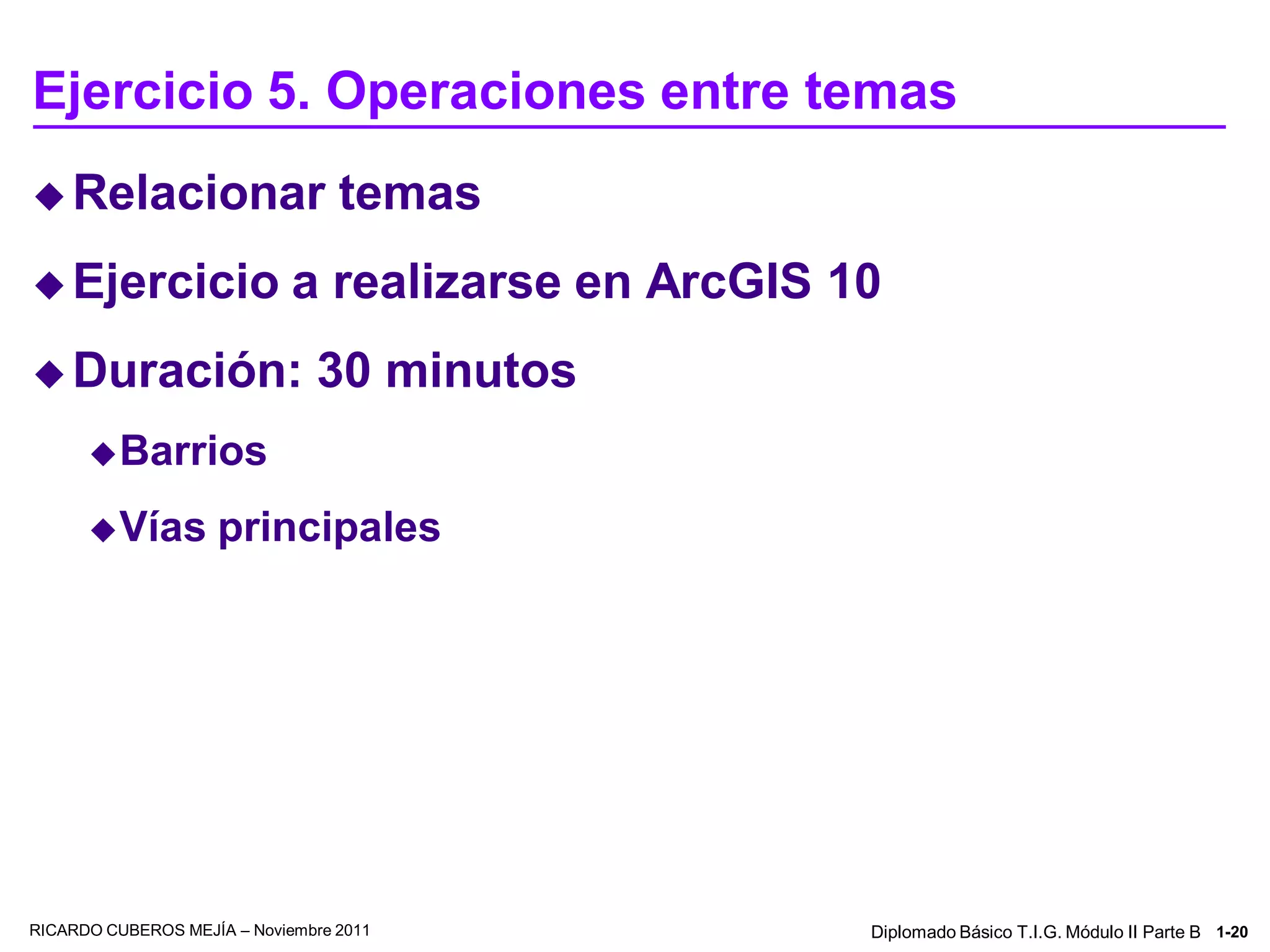 Ejercicio 5. Operaciones entre temas
 Relacionar                      temas
 Ejercicio                  a realizarse en ArcGIS 10
 Duración:                    30 minutos
       Barrios

       Vías        principales




RICARDO CUBEROS MEJÍA – Noviembre 2011               Diplomado Básico T.I.G. Módulo II Parte B 1-20
 