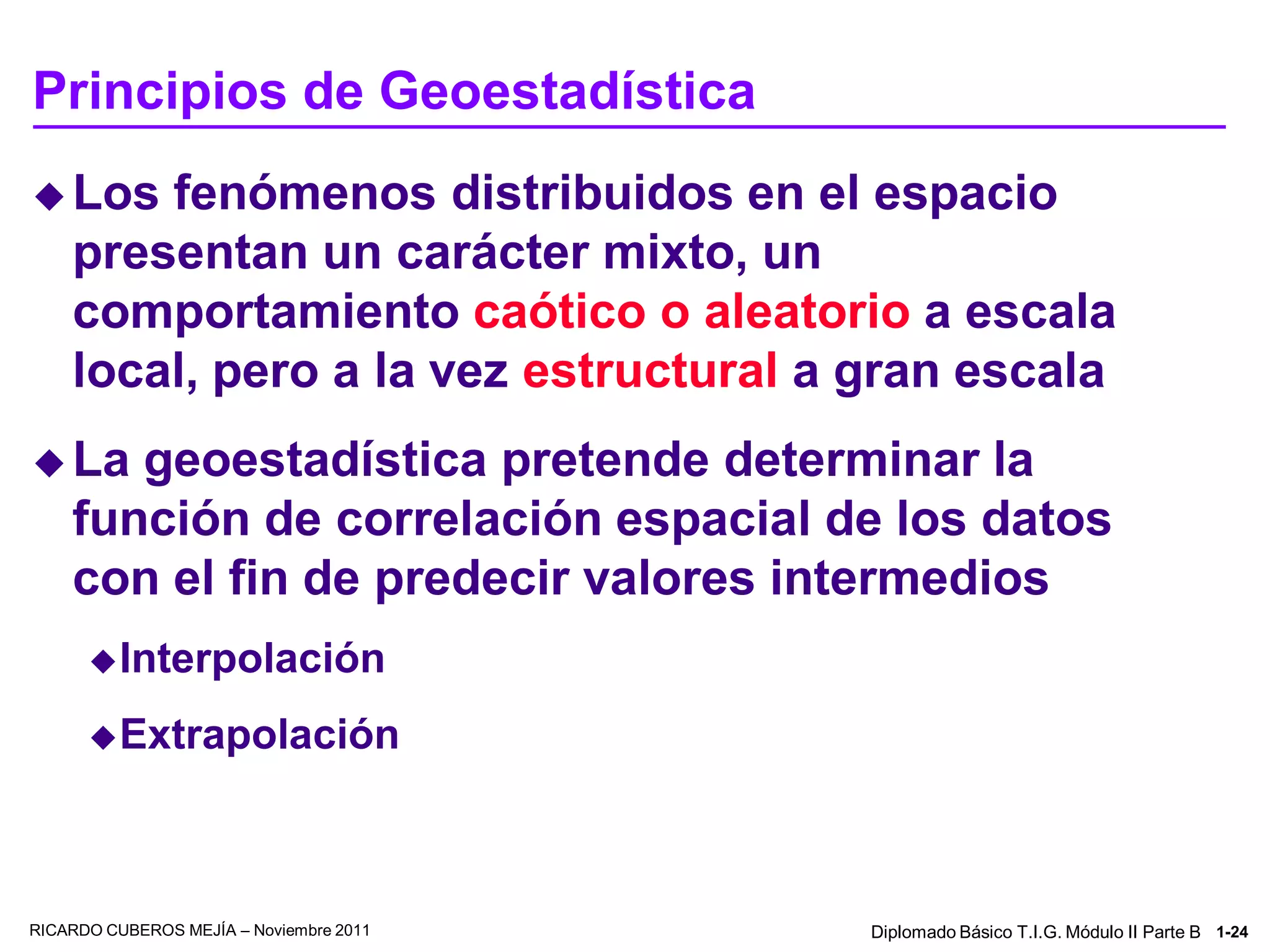 Principios de Geoestadística
 Los   fenómenos distribuidos en el espacio
    presentan un carácter mixto, un
    comportamiento caótico o aleatorio a escala
    local, pero a la vez estructural a gran escala
 La   geoestadística pretende determinar la
    función de correlación espacial de los datos
    con el fin de predecir valores intermedios
       Interpolación

       Extrapolación




RICARDO CUBEROS MEJÍA – Noviembre 2011   Diplomado Básico T.I.G. Módulo II Parte B 1-24
 