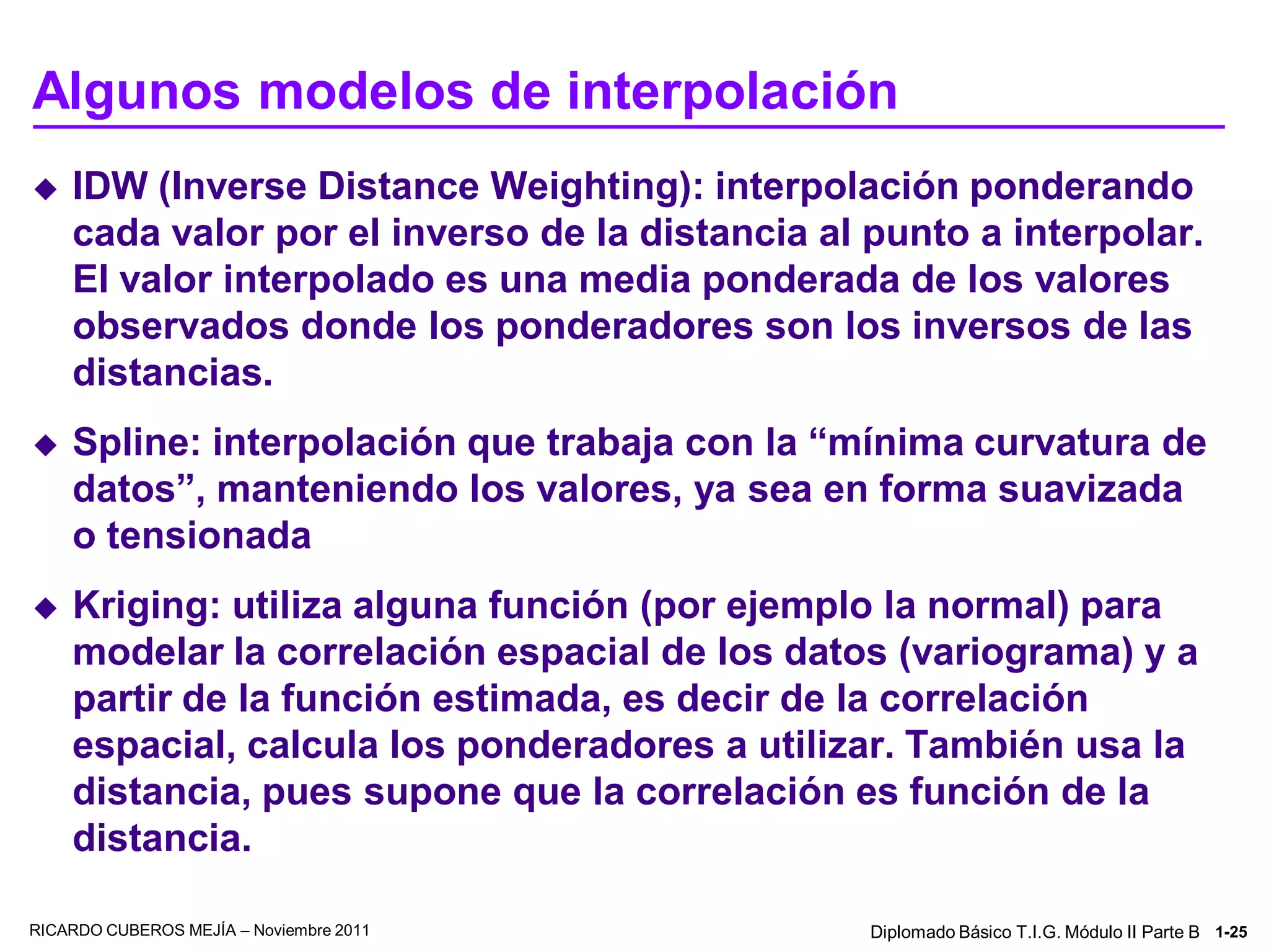 Algunos modelos de interpolación
   IDW (Inverse Distance Weighting): interpolación ponderando
    cada valor por el inverso de la distancia al punto a interpolar.
    El valor interpolado es una media ponderada de los valores
    observados donde los ponderadores son los inversos de las
    distancias.
   Spline: interpolación que trabaja con la “mínima curvatura de
    datos”, manteniendo los valores, ya sea en forma suavizada
    o tensionada
   Kriging: utiliza alguna función (por ejemplo la normal) para
    modelar la correlación espacial de los datos (variograma) y a
    partir de la función estimada, es decir de la correlación
    espacial, calcula los ponderadores a utilizar. También usa la
    distancia, pues supone que la correlación es función de la
    distancia.

RICARDO CUBEROS MEJÍA – Noviembre 2011           Diplomado Básico T.I.G. Módulo II Parte B 1-25
 