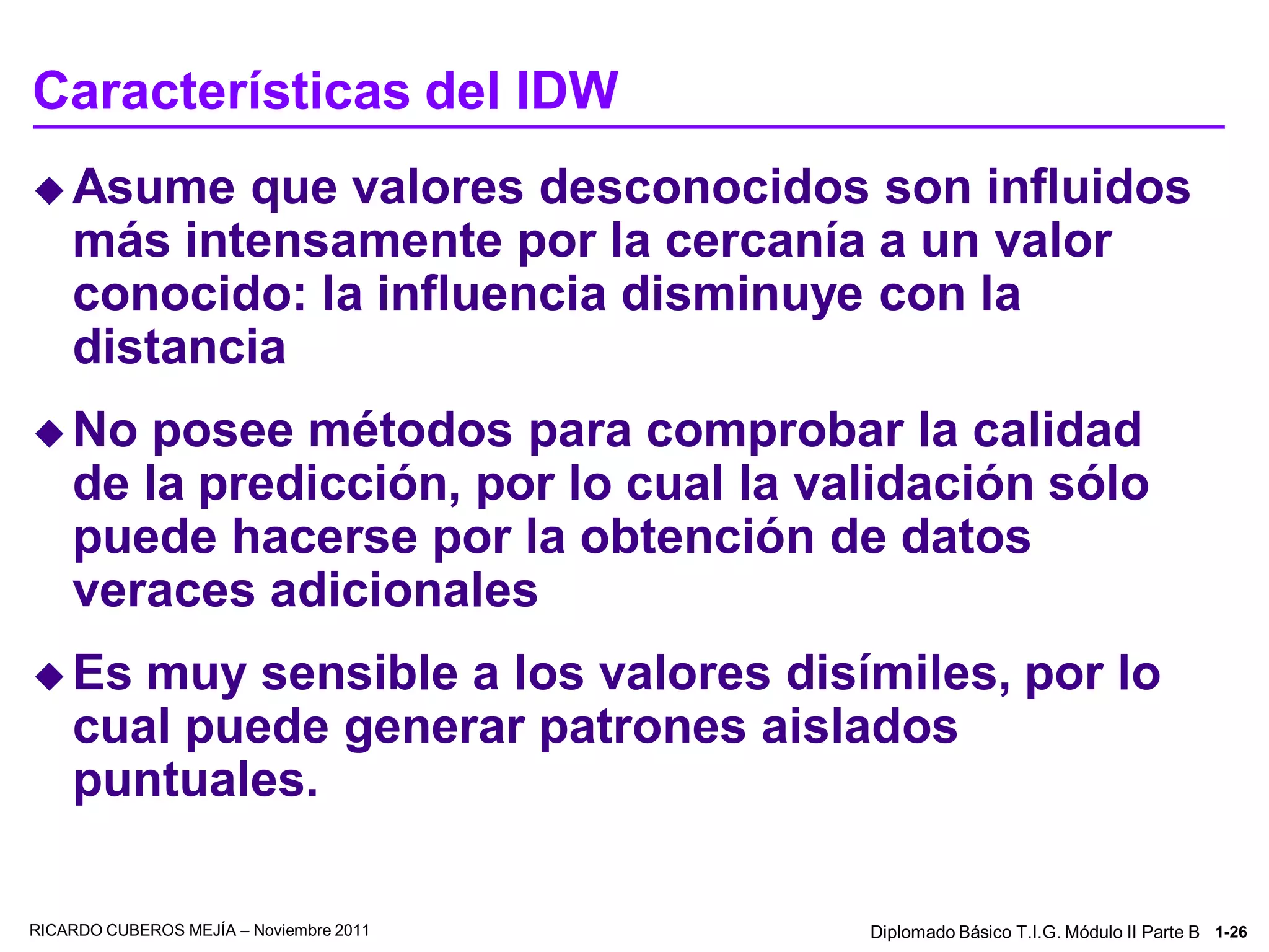 Características del IDW
 Asume    que valores desconocidos son influidos
    más intensamente por la cercanía a un valor
    conocido: la influencia disminuye con la
    distancia
 No    posee métodos para comprobar la calidad
    de la predicción, por lo cual la validación sólo
    puede hacerse por la obtención de datos
    veraces adicionales
 Es   muy sensible a los valores disímiles, por lo
    cual puede generar patrones aislados
    puntuales.

RICARDO CUBEROS MEJÍA – Noviembre 2011   Diplomado Básico T.I.G. Módulo II Parte B 1-26
 