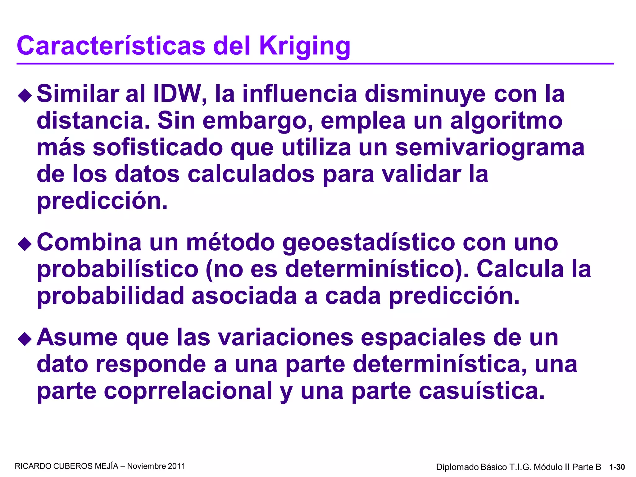 Características del Kriging
 Similar   al IDW, la influencia disminuye con la
    distancia. Sin embargo, emplea un algoritmo
    más sofisticado que utiliza un semivariograma
    de los datos calculados para validar la
    predicción.
 Combina     un método geoestadístico con uno
    probabilístico (no es determinístico). Calcula la
    probabilidad asociada a cada predicción.
 Asume     que las variaciones espaciales de un
    dato responde a una parte determinística, una
    parte coprrelacional y una parte casuística.

RICARDO CUBEROS MEJÍA – Noviembre 2011   Diplomado Básico T.I.G. Módulo II Parte B 1-30
 