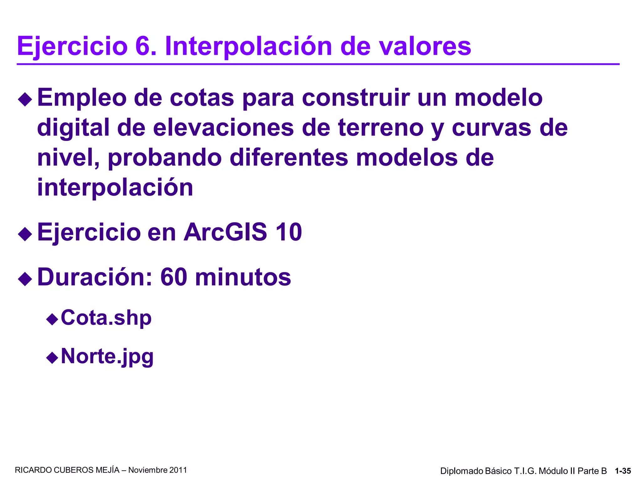Ejercicio 6. Interpolación de valores
 Empleo     de cotas para construir un modelo
    digital de elevaciones de terreno y curvas de
    nivel, probando diferentes modelos de
    interpolación
 Ejercicio                  en ArcGIS 10
 Duración:                    60 minutos
       Cota.shp

       Norte.jpg




RICARDO CUBEROS MEJÍA – Noviembre 2011      Diplomado Básico T.I.G. Módulo II Parte B 1-35
 