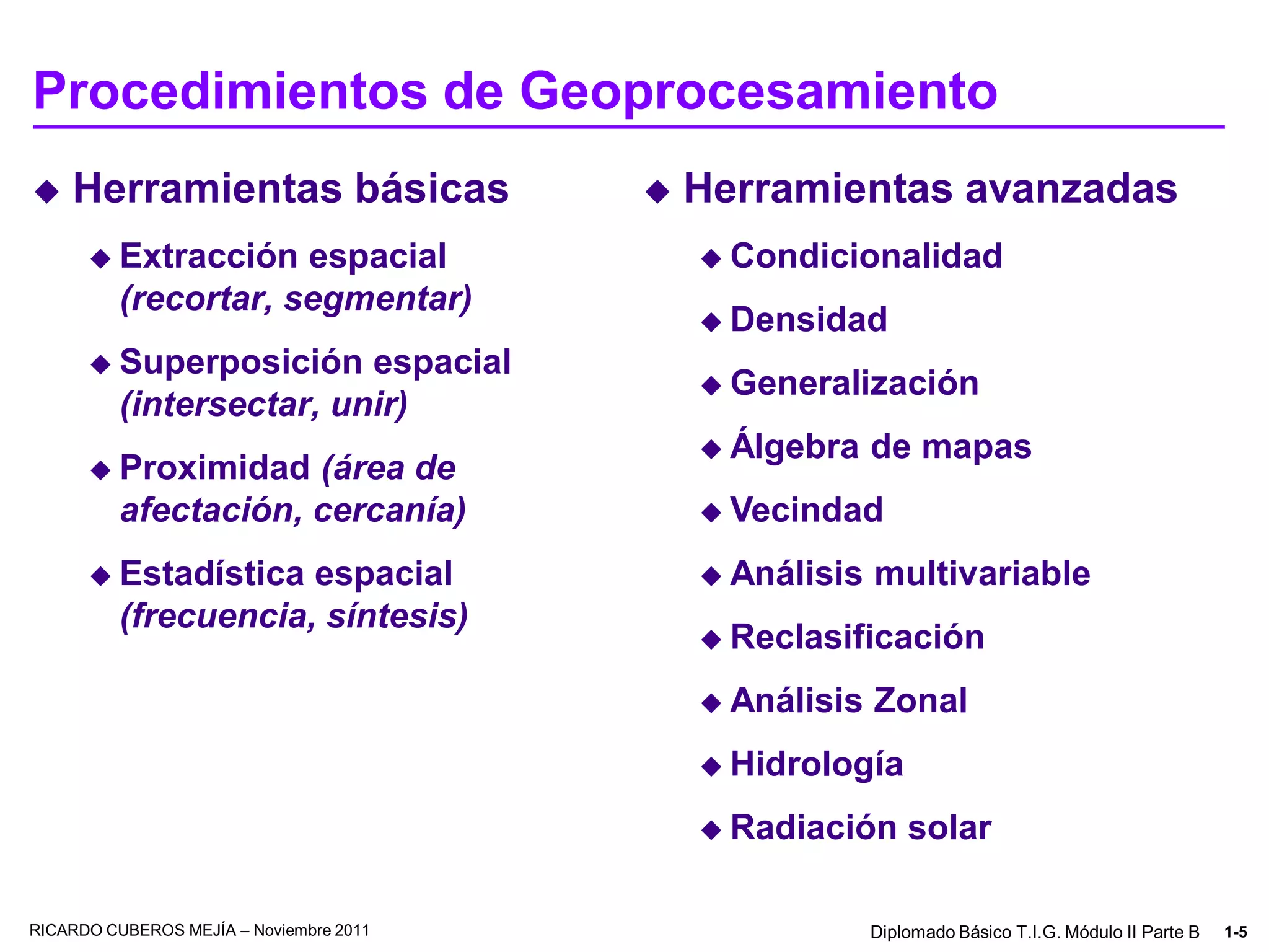 Procedimientos de Geoprocesamiento
   Herramientas básicas                    Herramientas avanzadas
       Extracción    espacial                Condicionalidad
          (recortar, segmentar)
                                              Densidad
       Superposición     espacial
                                              Generalización
          (intersectar, unir)
                                              Álgebra    de mapas
       Proximidad    (área de
          afectación, cercanía)               Vecindad

       Estadística   espacial                Análisis   multivariable
          (frecuencia, síntesis)
                                              Reclasificación

                                              Análisis   Zonal
                                              Hidrología

                                              Radiación      solar

RICARDO CUBEROS MEJÍA – Noviembre 2011                    Diplomado Básico T.I.G. Módulo II Parte B   1-5
 