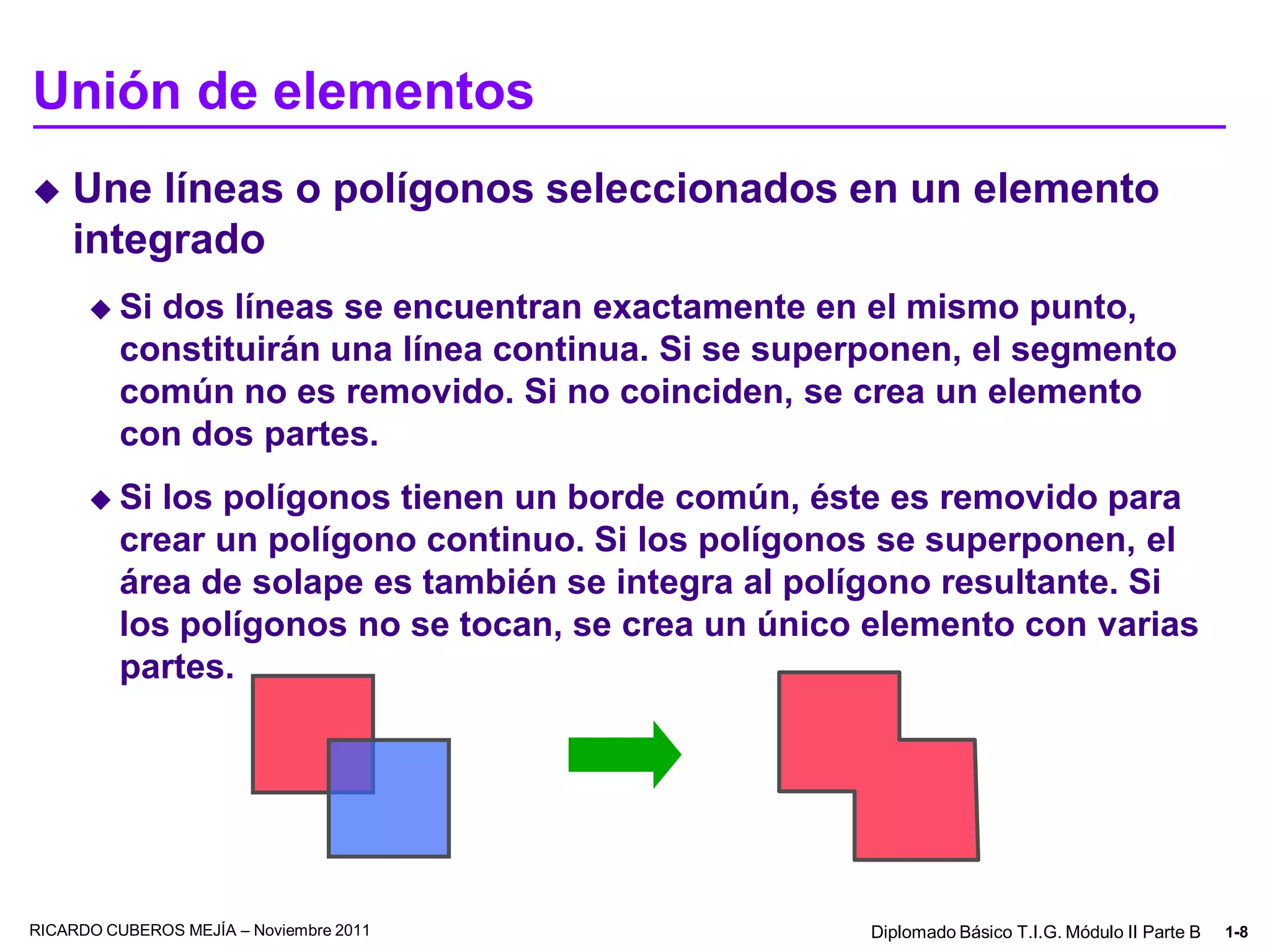 Unión de elementos
   Une líneas o polígonos seleccionados en un elemento
    integrado
       Si  dos líneas se encuentran exactamente en el mismo punto,
          constituirán una línea continua. Si se superponen, el segmento
          común no es removido. Si no coinciden, se crea un elemento
          con dos partes.
       Si   los polígonos tienen un borde común, éste es removido para
          crear un polígono continuo. Si los polígonos se superponen, el
          área de solape es también se integra al polígono resultante. Si
          los polígonos no se tocan, se crea un único elemento con varias
          partes.




RICARDO CUBEROS MEJÍA – Noviembre 2011                Diplomado Básico T.I.G. Módulo II Parte B   1-8
 