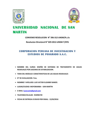 UNIVERSIDAD NACIONAL DE SAN
MARTIN
CONVENIO RESOLUCION N° 396-312-UNSM/R y la
Resolucion Directoral N° 029-2012-UNSM-T/EPG
CORPORACION PERUANA DE INVESTIGACION Y
ESTUDIOS DE POSGRADO S.A.C.
• NOMBRE DEL CURSO: DISEÑO DE SISTEMAS DE TRATAMIENTO DE AGUAS
RESIDUALES POR LAGUNAS DE ESTABILIZACION.
• TEMA DEL MODULO: CARACTERISTICAS DE LAS AGUAS RESIDUALES
• N° DE AVALUACION: 7mo.
• NOMBRE Y APELLIDO: LUIS VICTOR ELIZARBE RAMOS
• LUGAR/CIUDAD: MOYOBAMBA – SAN MARTIN
• E-MAIL: luverunim@gmail.com
• TELEFONO/CELULAR: 954996739
• FECHA DE ENTREGA O ENVIO POR EMAIL: 15/03/2016
 