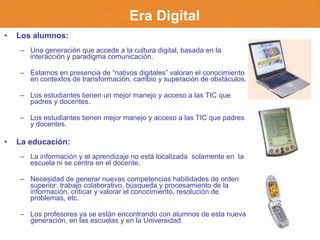 Era Digital Los alumnos: Una generación que accede a la cultura digital, basada en la interacción y paradigma comunicación. Estamos en presencia de “nativos digitales” valoran el conocimiento en contextos de transformación, cambio y superación de obstáculos. Los estudiantes tienen un mejor manejo y acceso a las TIC que padres y docentes. Los estudiantes tienen mejor manejo y acceso a las TIC que padres y docentes. La educación: La  información y el aprendizaje no está localizada  solamente en  la escuela ni se centra en el docente.  Necesidad de generar nuevas competencias habilidades de orden superior: trabajo colaborativo, búsqueda y procesamiento de la información, criticar y valorar el conocimiento, resolución de problemas, etc. Los profesores ya se están encontrando con alumnos de esta nueva generación, en las escuelas y en la Universidad 