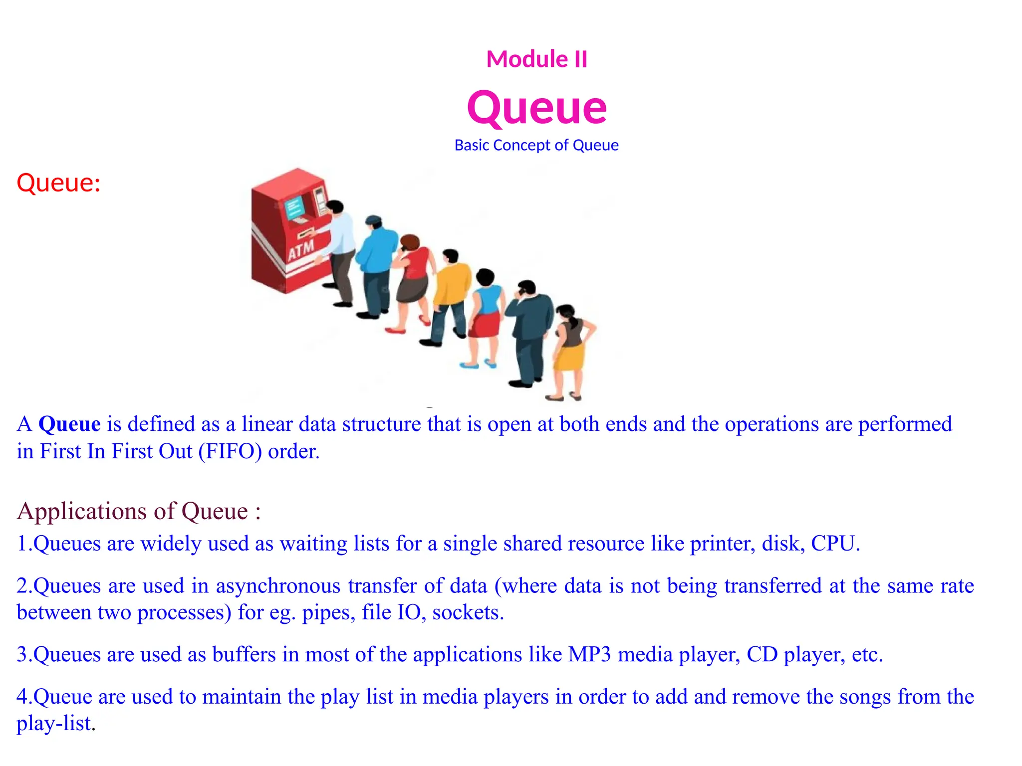Module II
Queue
Basic Concept of Queue
Queue:
A Queue is defined as a linear data structure that is open at both ends and the operations are performed
in First In First Out (FIFO) order.
Applications of Queue :
1.Queues are widely used as waiting lists for a single shared resource like printer, disk, CPU.
2.Queues are used in asynchronous transfer of data (where data is not being transferred at the same rate
between two processes) for eg. pipes, file IO, sockets.
3.Queues are used as buffers in most of the applications like MP3 media player, CD player, etc.
4.Queue are used to maintain the play list in media players in order to add and remove the songs from the
play-list.
 