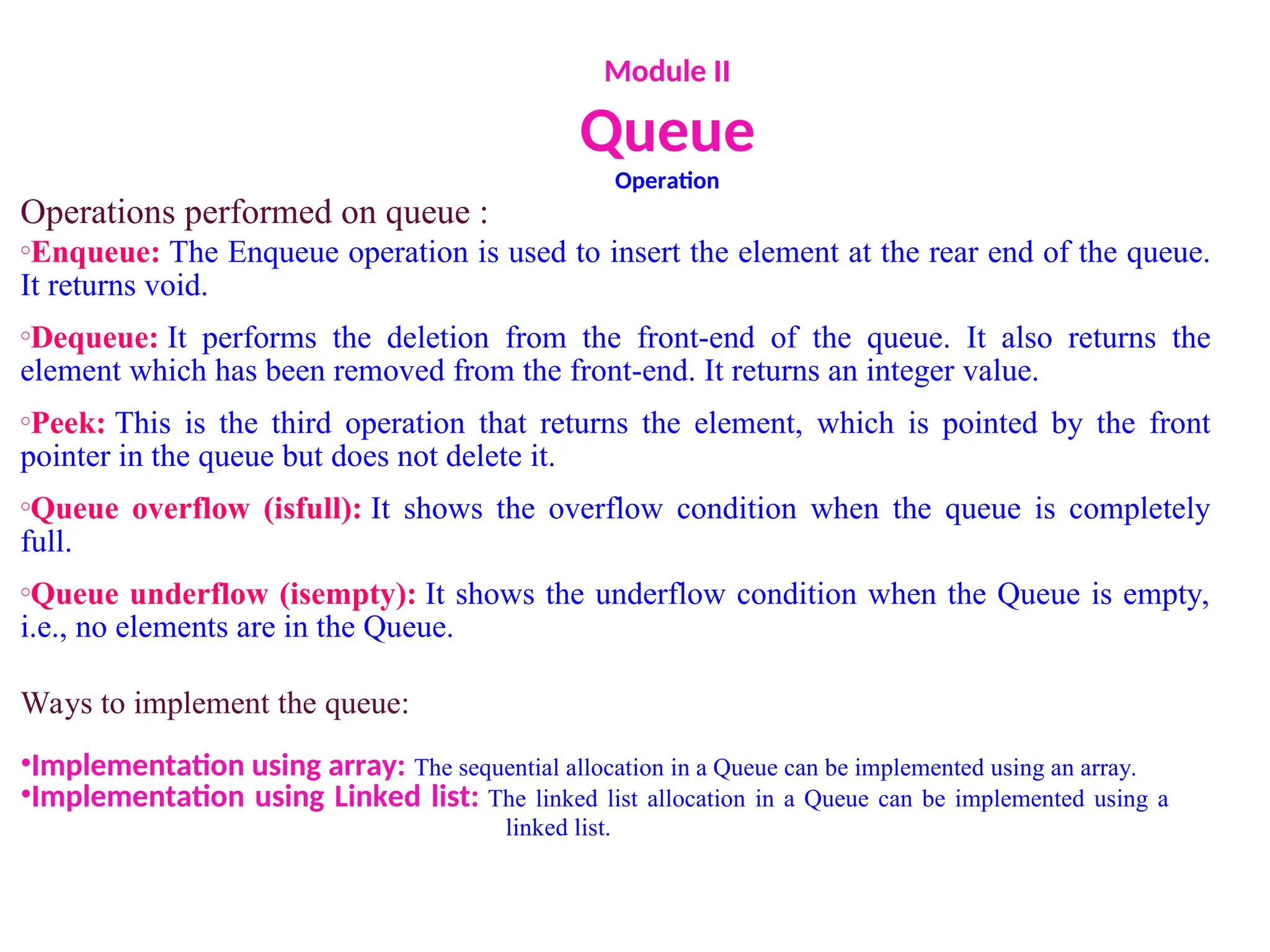 Module II
Queue
Operation
Operations performed on queue :
oEnqueue: The Enqueue operation is used to insert the element at the rear end of the queue.
It returns void.
oDequeue: It performs the deletion from the front-end of the queue. It also returns the
element which has been removed from the front-end. It returns an integer value.
oPeek: This is the third operation that returns the element, which is pointed by the front
pointer in the queue but does not delete it.
oQueue overflow (isfull): It shows the overflow condition when the queue is completely
full.
oQueue underflow (isempty): It shows the underflow condition when the Queue is empty,
i.e., no elements are in the Queue.
Ways to implement the queue:
•Implementation using array: The sequential allocation in a Queue can be implemented using an array.
•Implementation using Linked list: The linked list allocation in a Queue can be implemented using a
linked list.
 