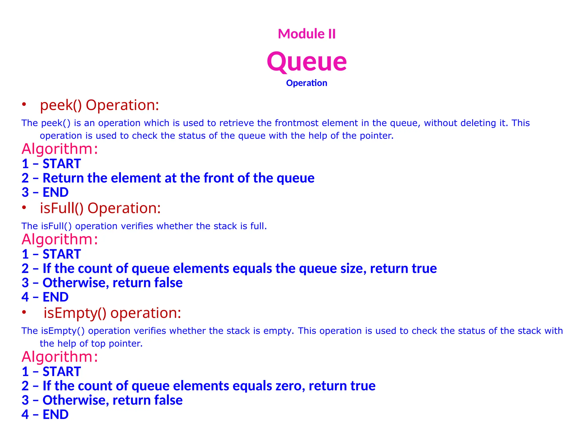 Module II
Queue
Operation
• peek() Operation:
The peek() is an operation which is used to retrieve the frontmost element in the queue, without deleting it. This
operation is used to check the status of the queue with the help of the pointer.
Algorithm:
1 – START
2 – Return the element at the front of the queue
3 – END
• isFull() Operation:
The isFull() operation verifies whether the stack is full.
Algorithm:
1 – START
2 – If the count of queue elements equals the queue size, return true
3 – Otherwise, return false
4 – END
• isEmpty() operation:
The isEmpty() operation verifies whether the stack is empty. This operation is used to check the status of the stack with
the help of top pointer.
Algorithm:
1 – START
2 – If the count of queue elements equals zero, return true
3 – Otherwise, return false
4 – END
 
