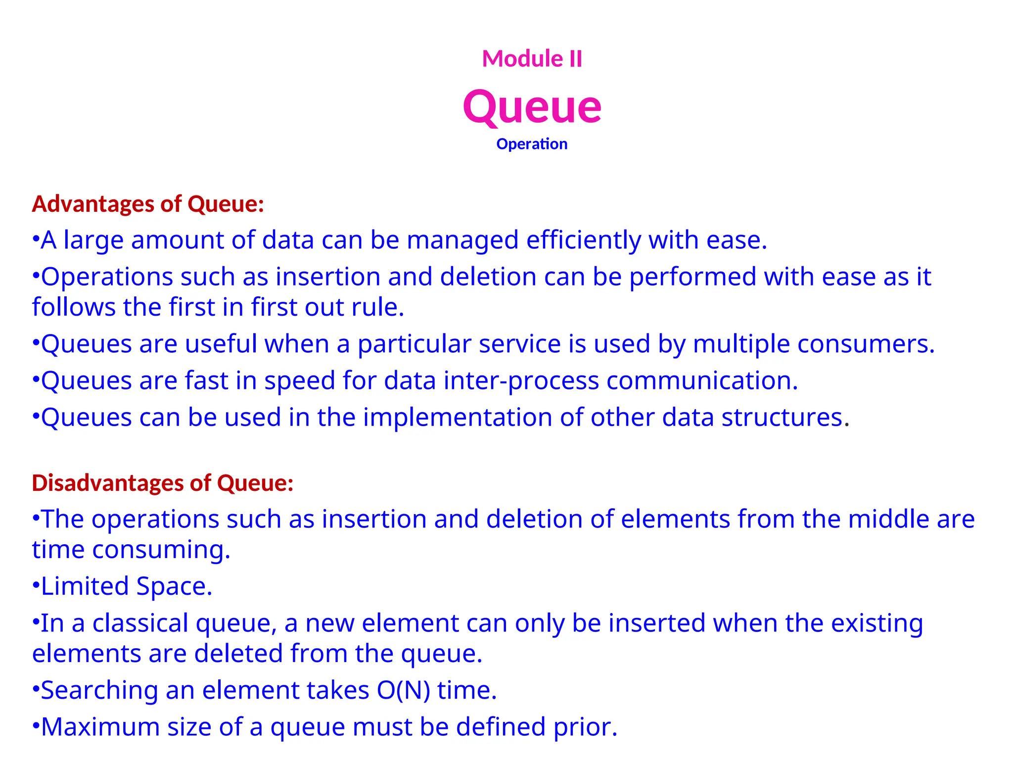 Module II
Queue
Operation
Advantages of Queue:
•A large amount of data can be managed efficiently with ease.
•Operations such as insertion and deletion can be performed with ease as it
follows the first in first out rule.
•Queues are useful when a particular service is used by multiple consumers.
•Queues are fast in speed for data inter-process communication.
•Queues can be used in the implementation of other data structures.
Disadvantages of Queue:
•The operations such as insertion and deletion of elements from the middle are
time consuming.
•Limited Space.
•In a classical queue, a new element can only be inserted when the existing
elements are deleted from the queue.
•Searching an element takes O(N) time.
•Maximum size of a queue must be defined prior.
 