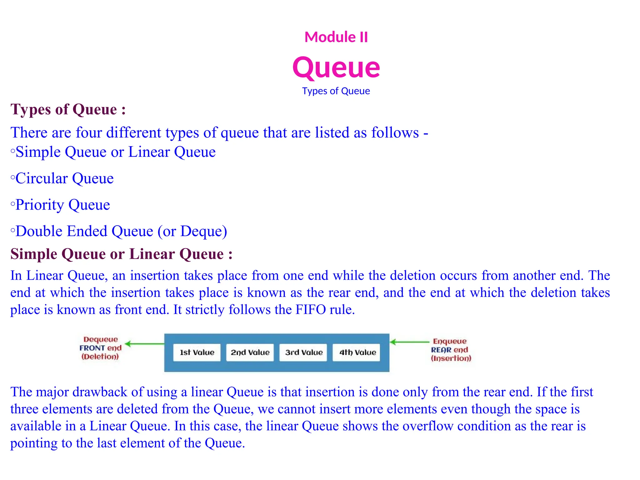 Module II
Queue
Types of Queue
Types of Queue :
There are four different types of queue that are listed as follows -
oSimple Queue or Linear Queue
oCircular Queue
oPriority Queue
oDouble Ended Queue (or Deque)
Simple Queue or Linear Queue :
In Linear Queue, an insertion takes place from one end while the deletion occurs from another end. The
end at which the insertion takes place is known as the rear end, and the end at which the deletion takes
place is known as front end. It strictly follows the FIFO rule.
The major drawback of using a linear Queue is that insertion is done only from the rear end. If the first
three elements are deleted from the Queue, we cannot insert more elements even though the space is
available in a Linear Queue. In this case, the linear Queue shows the overflow condition as the rear is
pointing to the last element of the Queue.
 