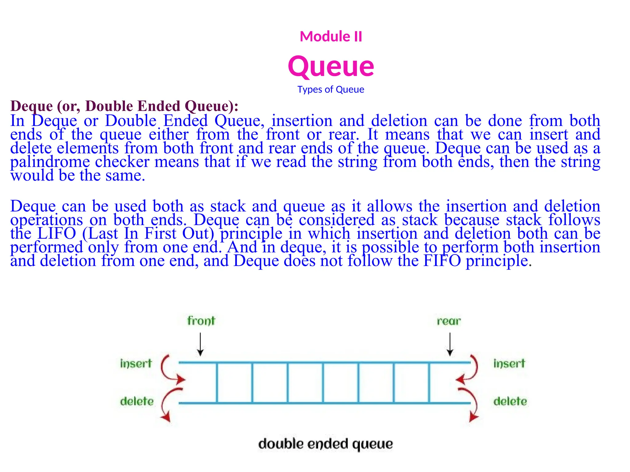 Module II
Queue
Types of Queue
Deque (or, Double Ended Queue):
In Deque or Double Ended Queue, insertion and deletion can be done from both
ends of the queue either from the front or rear. It means that we can insert and
delete elements from both front and rear ends of the queue. Deque can be used as a
palindrome checker means that if we read the string from both ends, then the string
would be the same.
Deque can be used both as stack and queue as it allows the insertion and deletion
operations on both ends. Deque can be considered as stack because stack follows
the LIFO (Last In First Out) principle in which insertion and deletion both can be
performed only from one end. And in deque, it is possible to perform both insertion
and deletion from one end, and Deque does not follow the FIFO principle.
 