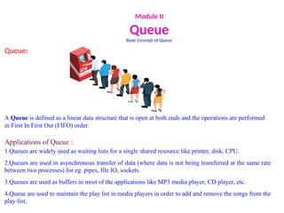 Module II
Queue
Basic Concept of Queue
Queue:
A Queue is defined as a linear data structure that is open at both ends and the operations are performed
in First In First Out (FIFO) order.
Applications of Queue :
1.Queues are widely used as waiting lists for a single shared resource like printer, disk, CPU.
2.Queues are used in asynchronous transfer of data (where data is not being transferred at the same rate
between two processes) for eg. pipes, file IO, sockets.
3.Queues are used as buffers in most of the applications like MP3 media player, CD player, etc.
4.Queue are used to maintain the play list in media players in order to add and remove the songs from the
play-list.
 