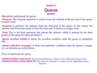 Module II
Queue
Operation
Operations performed on queue :
oEnqueue: The Enqueue operation is used to insert the element at the rear end of the queue.
It returns void.
oDequeue: It performs the deletion from the front-end of the queue. It also returns the
element which has been removed from the front-end. It returns an integer value.
oPeek: This is the third operation that returns the element, which is pointed by the front
pointer in the queue but does not delete it.
oQueue overflow (isfull): It shows the overflow condition when the queue is completely
full.
oQueue underflow (isempty): It shows the underflow condition when the Queue is empty,
i.e., no elements are in the Queue.
Ways to implement the queue:
•Implementation using array: The sequential allocation in a Queue can be implemented using an array.
•Implementation using Linked list: The linked list allocation in a Queue can be implemented using a
linked list.
 