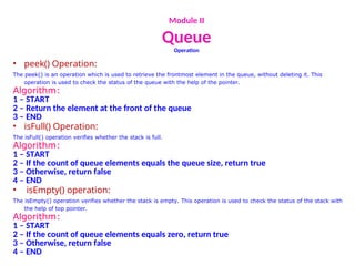 Module II
Queue
Operation
• peek() Operation:
The peek() is an operation which is used to retrieve the frontmost element in the queue, without deleting it. This
operation is used to check the status of the queue with the help of the pointer.
Algorithm:
1 – START
2 – Return the element at the front of the queue
3 – END
• isFull() Operation:
The isFull() operation verifies whether the stack is full.
Algorithm:
1 – START
2 – If the count of queue elements equals the queue size, return true
3 – Otherwise, return false
4 – END
• isEmpty() operation:
The isEmpty() operation verifies whether the stack is empty. This operation is used to check the status of the stack with
the help of top pointer.
Algorithm:
1 – START
2 – If the count of queue elements equals zero, return true
3 – Otherwise, return false
4 – END
 