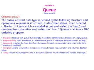 Module II
Queue
Queue as an ADT
Queue as an ADT:
The queue abstract data type is defined by the following structure and
operations. A queue is structured, as described above, as an ordered
collection of items which are added at one end, called the “rear,” and
removed from the other end, called the “front.” Queues maintain a FIFO
ordering property.
• Queue() : creates a new queue that is empty. It needs no parameters and returns an empty queue.
• enqueue(item): adds a new item to the rear of the queue. It needs the item and returns nothing.
• dequeue(): removes the front item from the queue. It needs no parameters and returns the item.
The queue is modified.
• isEmpty(): tests to see whether the queue is empty. It needs no parameters and returns a Boolean
value.
• size(): returns the number of items in the queue. It needs no parameters and returns an integer.
 