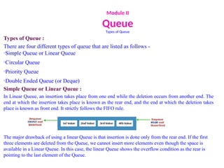 Module II
Queue
Types of Queue
Types of Queue :
There are four different types of queue that are listed as follows -
oSimple Queue or Linear Queue
oCircular Queue
oPriority Queue
oDouble Ended Queue (or Deque)
Simple Queue or Linear Queue :
In Linear Queue, an insertion takes place from one end while the deletion occurs from another end. The
end at which the insertion takes place is known as the rear end, and the end at which the deletion takes
place is known as front end. It strictly follows the FIFO rule.
The major drawback of using a linear Queue is that insertion is done only from the rear end. If the first
three elements are deleted from the Queue, we cannot insert more elements even though the space is
available in a Linear Queue. In this case, the linear Queue shows the overflow condition as the rear is
pointing to the last element of the Queue.
 