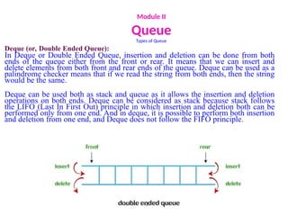Module II
Queue
Types of Queue
Deque (or, Double Ended Queue):
In Deque or Double Ended Queue, insertion and deletion can be done from both
ends of the queue either from the front or rear. It means that we can insert and
delete elements from both front and rear ends of the queue. Deque can be used as a
palindrome checker means that if we read the string from both ends, then the string
would be the same.
Deque can be used both as stack and queue as it allows the insertion and deletion
operations on both ends. Deque can be considered as stack because stack follows
the LIFO (Last In First Out) principle in which insertion and deletion both can be
performed only from one end. And in deque, it is possible to perform both insertion
and deletion from one end, and Deque does not follow the FIFO principle.
 