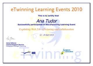 eTwinning Learning Events 2010
                                    This is to certify that


                                  Ana Tudor
                Successfully participated in the eTwinning Learning Event

                   Exploiting Web 2.0 - eTwinning and collaboration
                                     12 - 24 April 2010




Anne Gilleran
Central Support Service
Pedagogical Manager eTwinning
 