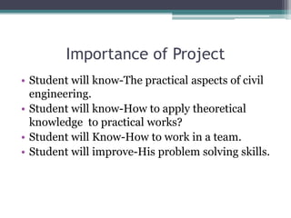 Importance of Project
• Student will know-The practical aspects of civil
engineering.
• Student will know-How to apply theoretical
knowledge to practical works?
• Student will Know-How to work in a team.
• Student will improve-His problem solving skills.
 