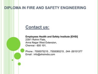 DIPLOMA IN FIRE AND SAFETY ENGINEERING
Contact us:
Employees Health and Safety Institute [EHSI]
239/1 Rohini Flats,
Anna Nagar West Extension,
Chennai - 600 101.
Phone : 7550075215 , 7550085215 , 044 -26151377
Email : info@ehsiindia.com
 