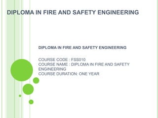 DIPLOMA IN FIRE AND SAFETY ENGINEERING
DIPLOMA IN FIRE AND SAFETY ENGINEERING
COURSE CODE : FSS010
COURSE NAME : DIPLOMA IN FIRE AND SAFETY
ENGINEERING
COURSE DURATION: ONE YEAR
 