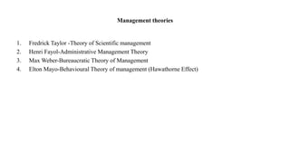 Management theories
1. Fredrick Taylor -Theory of Scientific management
2. Henri Fayol-Administrative Management Theory
3. Max Weber-Bureaucratic Theory of Management
4. Elton Mayo-Behavioural Theory of management (Hawathorne Effect)
 