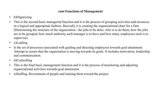 cont Functions of Management
• b)Organizing
• This is the second basic managerial function and it is the process of grouping activities and resources
in a logical and appropriate fashion. Basically it is creating the organizational chart for a firm.
(Determining the structure of the organization - the jobs to be done, who is to do them, how the jobs
are to be grouped, how much authority each manager is to have and how many employees each is to
supervise).
• c)Leading
• Is the set of processes associated with guiding and directing employees towards goal attainment.
Attempt to assure that the organization is moving towards its goals. It includes motivation, leadership
and communication.
• d)Controlling
• This is the final basic management function and it is the process of monitoring and adjusting
organizational activities towards goal attainment.
• e)Staffing: Recruitment of people and training them toward the project
 