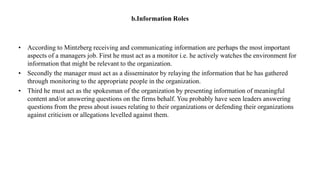 b.Information Roles
• According to Mintzberg receiving and communicating information are perhaps the most important
aspects of a managers job. First he must act as a monitor i.e. he actively watches the environment for
information that might be relevant to the organization.
• Secondly the manager must act as a disseminator by relaying the information that he has gathered
through monitoring to the appropriate people in the organization.
• Third he must act as the spokesman of the organization by presenting information of meaningful
content and/or answering questions on the firms behalf. You probably have seen leaders answering
questions from the press about issues relating to their organizations or defending their organizations
against criticism or allegations levelled against them.
 
