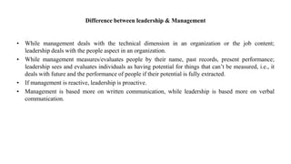 Difference between leadership & Management
• While management deals with the technical dimension in an organization or the job content;
leadership deals with the people aspect in an organization.
• While management measures/evaluates people by their name, past records, present performance;
leadership sees and evaluates individuals as having potential for things that can’t be measured, i.e., it
deals with future and the performance of people if their potential is fully extracted.
• If management is reactive, leadership is proactive.
• Management is based more on written communication, while leadership is based more on verbal
communication.
 