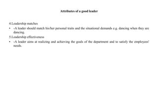 Attributes of a good leader
4.Leadership matches
• -A leader should match his/her personal traits and the situational demands e.g. dancing when they are
dancing.
5.Leadership effectiveness
• -A leader aims at realizing and achieving the goals of the department and to satisfy the employees'
needs.
 