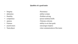 Qualities of a good leader
• Integrity -Persistence
• dedication -ability to deate
• Humility -Problem solving
• competence -posses technical skills
• openess -Tolerates criticism
• Fairness -ability to set clear goals
• assertiveness -encourages-inspires
• Team player -clear communication of the teams
 