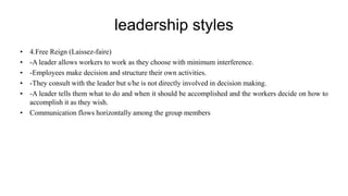 leadership styles
• 4.Free Reign (Laissez-faire)
• -A leader allows workers to work as they choose with minimum interference.
• -Employees make decision and structure their own activities.
• -They consult with the leader but s/he is not directly involved in decision making.
• -A leader tells them what to do and when it should be accomplished and the workers decide on how to
accomplish it as they wish.
• Communication flows horizontally among the group members
 