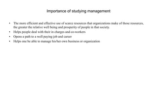 Importance of studying management
• The more efficient and effective use of scarce resources that organizations make of those resources,
the greater the relative well being and prosperity of people in that society.
• Helps people deal with their in charges and co-workers
• Opens a path to a well paying job and career
• Helps one be able to manage his/her own business or organization
 