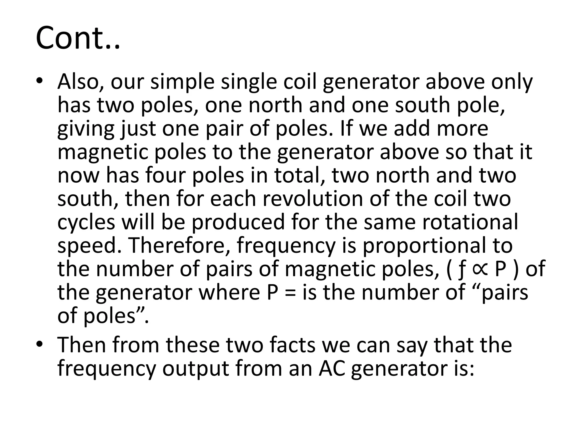 Cont..
• Also, our simple single coil generator above only
has two poles, one north and one south pole,
giving just one pair of poles. If we add more
magnetic poles to the generator above so that it
now has four poles in total, two north and two
south, then for each revolution of the coil two
cycles will be produced for the same rotational
speed. Therefore, frequency is proportional to
the number of pairs of magnetic poles, ( ƒ ∝ P ) of
the generator where P = is the number of “pairs
of poles”.
• Then from these two facts we can say that the
frequency output from an AC generator is:
 