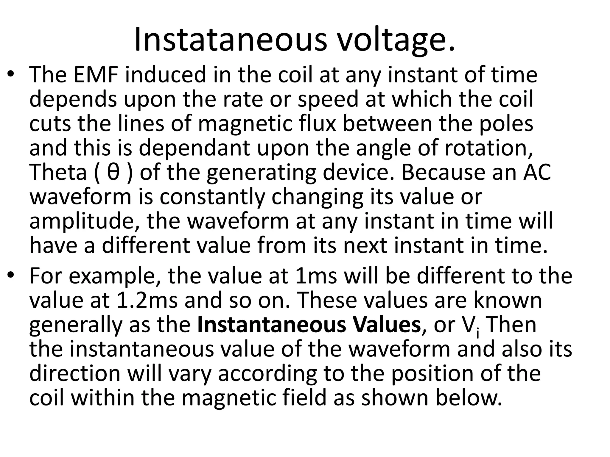 Instataneous voltage.
• The EMF induced in the coil at any instant of time
depends upon the rate or speed at which the coil
cuts the lines of magnetic flux between the poles
and this is dependant upon the angle of rotation,
Theta ( θ ) of the generating device. Because an AC
waveform is constantly changing its value or
amplitude, the waveform at any instant in time will
have a different value from its next instant in time.
• For example, the value at 1ms will be different to the
value at 1.2ms and so on. These values are known
generally as the Instantaneous Values, or Vi Then
the instantaneous value of the waveform and also its
direction will vary according to the position of the
coil within the magnetic field as shown below.
 