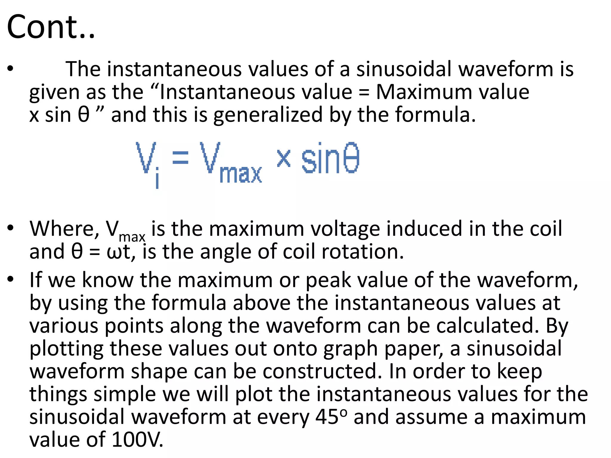 Cont..
• The instantaneous values of a sinusoidal waveform is
given as the “Instantaneous value = Maximum value
x sin θ ” and this is generalized by the formula.
• Where, Vmax is the maximum voltage induced in the coil
and θ = ωt, is the angle of coil rotation.
• If we know the maximum or peak value of the waveform,
by using the formula above the instantaneous values at
various points along the waveform can be calculated. By
plotting these values out onto graph paper, a sinusoidal
waveform shape can be constructed. In order to keep
things simple we will plot the instantaneous values for the
sinusoidal waveform at every 45o and assume a maximum
value of 100V.
 