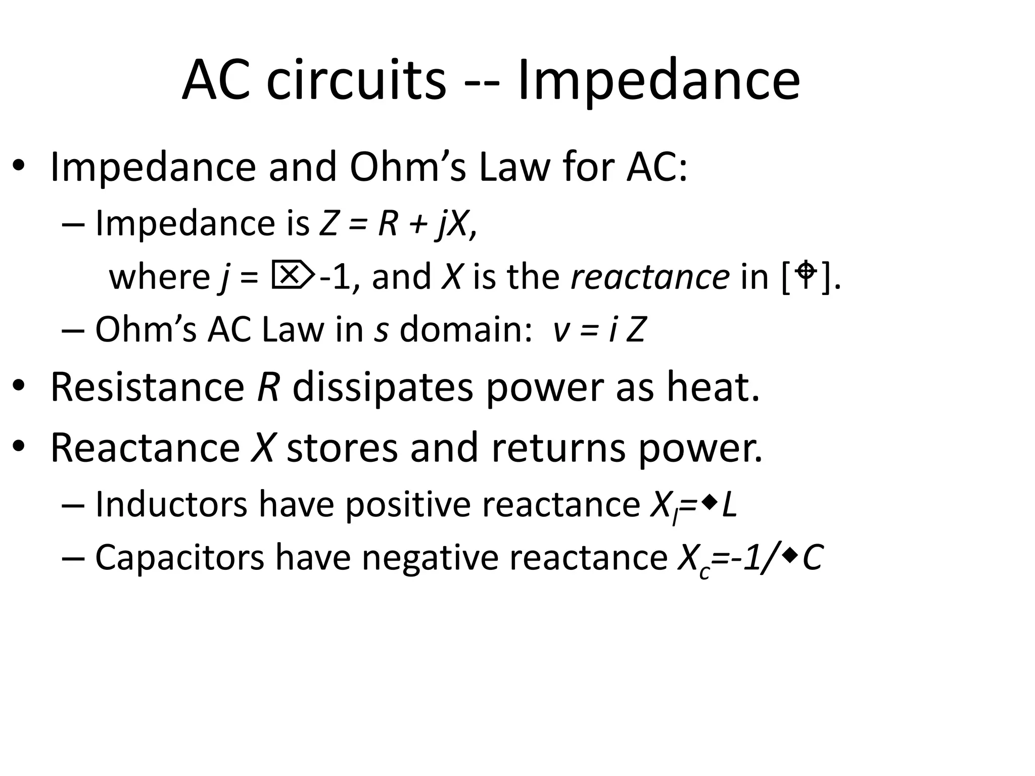 AC circuits -- Impedance
• Impedance and Ohm’s Law for AC:
– Impedance is Z = R + jX,
where j = -1, and X is the reactance in [].
– Ohm’s AC Law in s domain: v = i Z
• Resistance R dissipates power as heat.
• Reactance X stores and returns power.
– Inductors have positive reactance Xl=L
– Capacitors have negative reactance Xc=-1/C
 