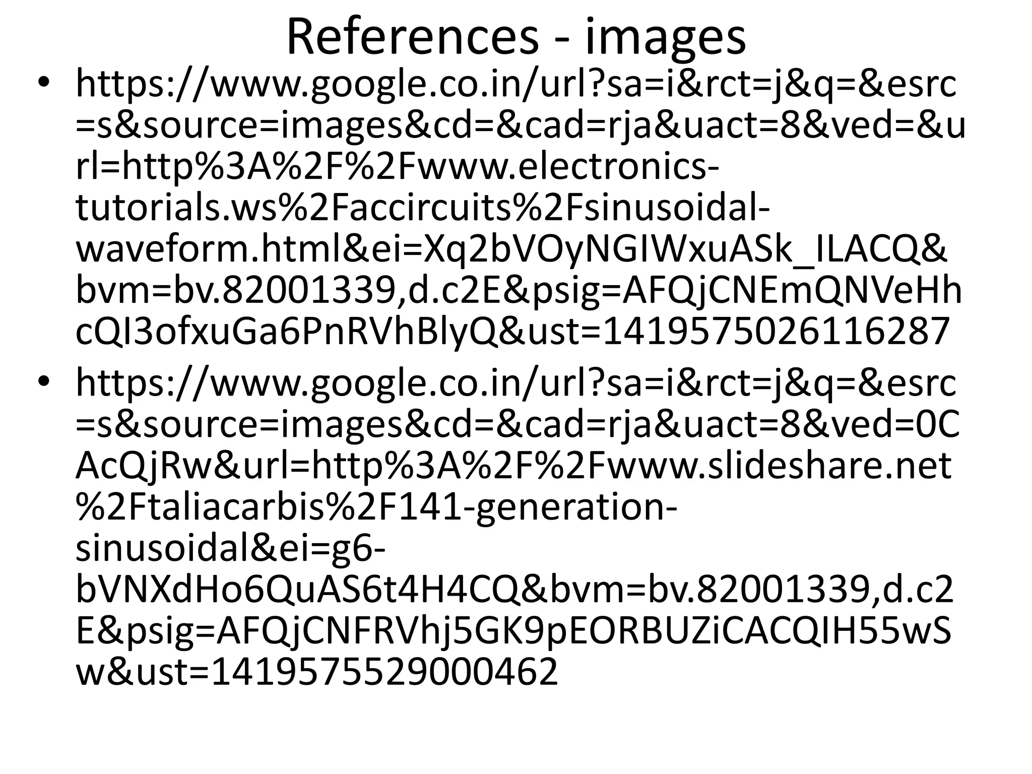 References - images
• https://www.google.co.in/url?sa=i&rct=j&q=&esrc
=s&source=images&cd=&cad=rja&uact=8&ved=&u
rl=http%3A%2F%2Fwww.electronics-
tutorials.ws%2Faccircuits%2Fsinusoidal-
waveform.html&ei=Xq2bVOyNGIWxuASk_ILACQ&
bvm=bv.82001339,d.c2E&psig=AFQjCNEmQNVeHh
cQI3ofxuGa6PnRVhBlyQ&ust=1419575026116287
• https://www.google.co.in/url?sa=i&rct=j&q=&esrc
=s&source=images&cd=&cad=rja&uact=8&ved=0C
AcQjRw&url=http%3A%2F%2Fwww.slideshare.net
%2Ftaliacarbis%2F141-generation-
sinusoidal&ei=g6-
bVNXdHo6QuAS6t4H4CQ&bvm=bv.82001339,d.c2
E&psig=AFQjCNFRVhj5GK9pEORBUZiCACQIH55wS
w&ust=1419575529000462
 