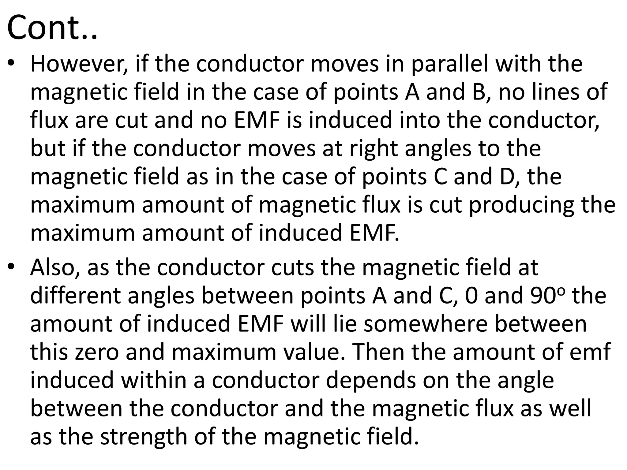 Cont..
• However, if the conductor moves in parallel with the
magnetic field in the case of points A and B, no lines of
flux are cut and no EMF is induced into the conductor,
but if the conductor moves at right angles to the
magnetic field as in the case of points C and D, the
maximum amount of magnetic flux is cut producing the
maximum amount of induced EMF.
• Also, as the conductor cuts the magnetic field at
different angles between points A and C, 0 and 90o the
amount of induced EMF will lie somewhere between
this zero and maximum value. Then the amount of emf
induced within a conductor depends on the angle
between the conductor and the magnetic flux as well
as the strength of the magnetic field.
 