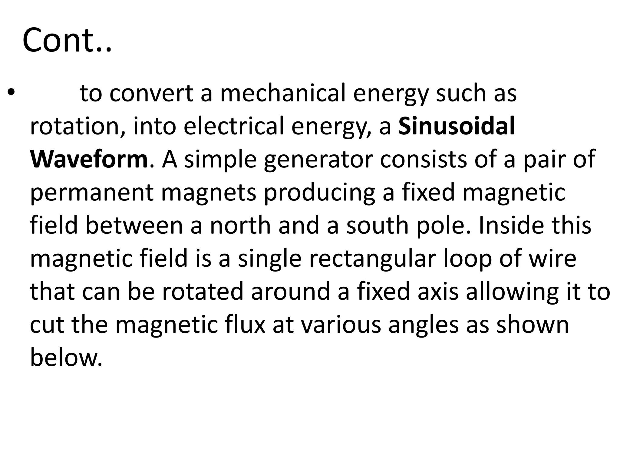 Cont..
• to convert a mechanical energy such as
rotation, into electrical energy, a Sinusoidal
Waveform. A simple generator consists of a pair of
permanent magnets producing a fixed magnetic
field between a north and a south pole. Inside this
magnetic field is a single rectangular loop of wire
that can be rotated around a fixed axis allowing it to
cut the magnetic flux at various angles as shown
below.
 