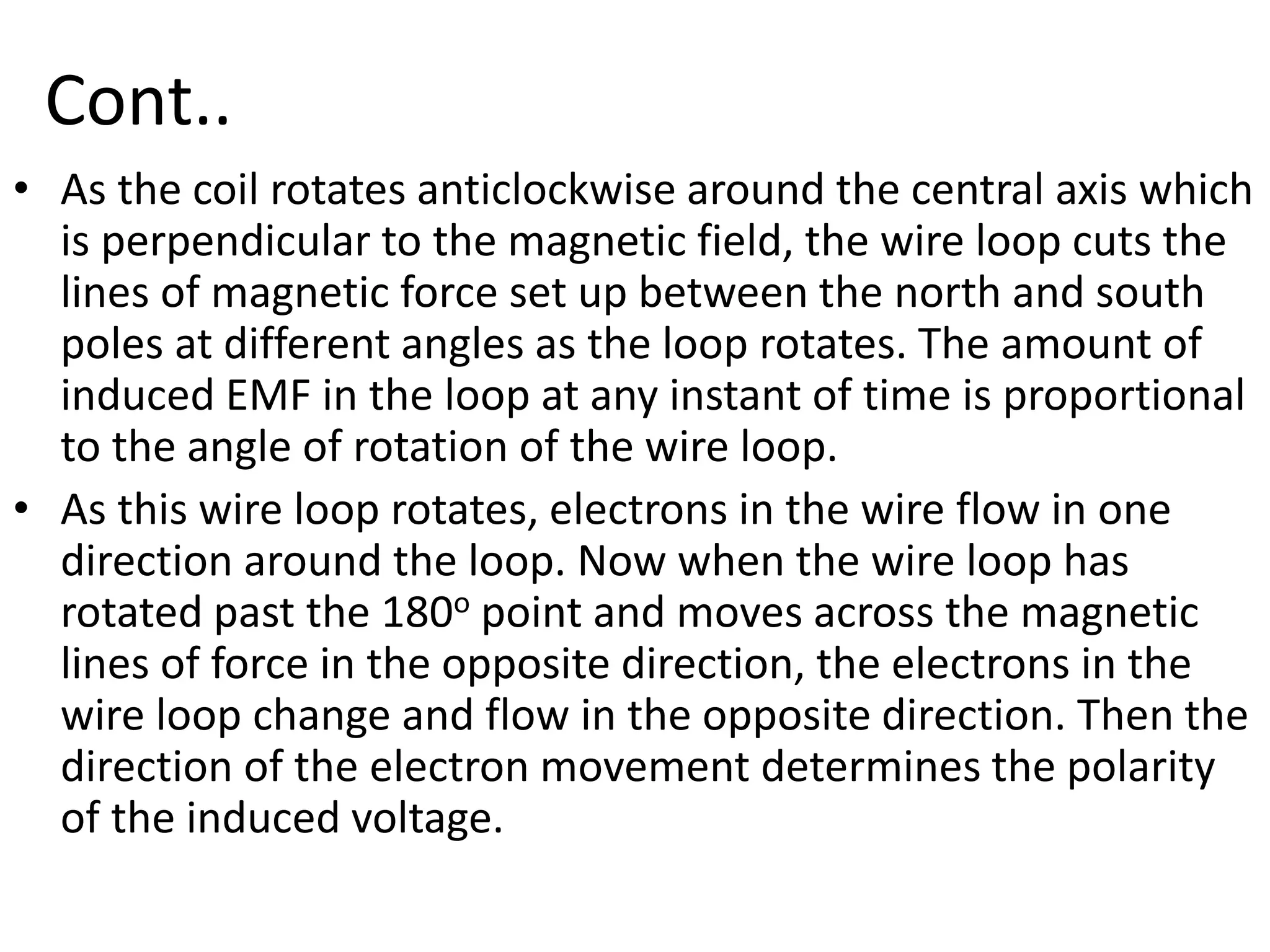 Cont..
• As the coil rotates anticlockwise around the central axis which
is perpendicular to the magnetic field, the wire loop cuts the
lines of magnetic force set up between the north and south
poles at different angles as the loop rotates. The amount of
induced EMF in the loop at any instant of time is proportional
to the angle of rotation of the wire loop.
• As this wire loop rotates, electrons in the wire flow in one
direction around the loop. Now when the wire loop has
rotated past the 180o point and moves across the magnetic
lines of force in the opposite direction, the electrons in the
wire loop change and flow in the opposite direction. Then the
direction of the electron movement determines the polarity
of the induced voltage.
 