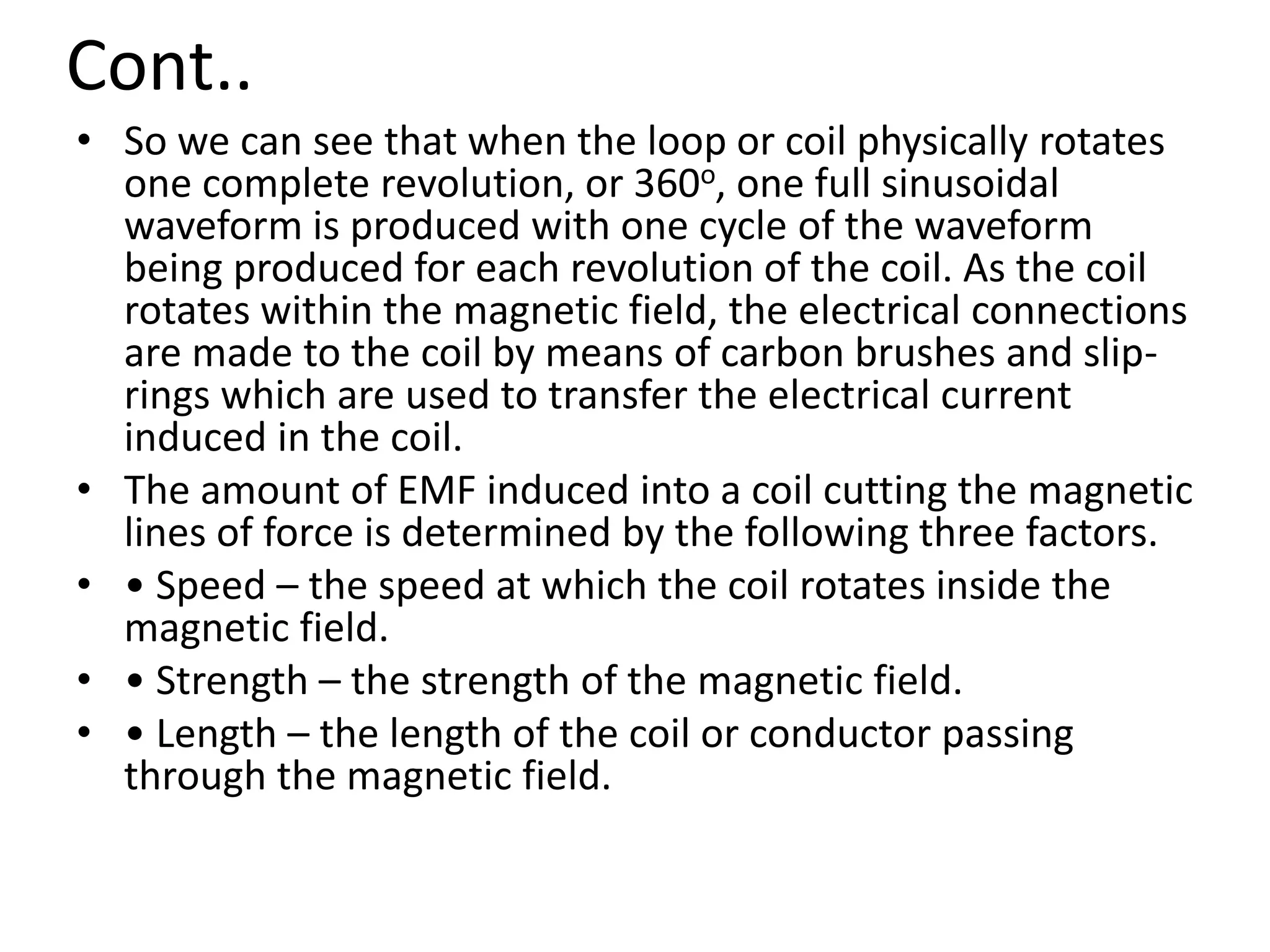 Cont..
• So we can see that when the loop or coil physically rotates
one complete revolution, or 360o, one full sinusoidal
waveform is produced with one cycle of the waveform
being produced for each revolution of the coil. As the coil
rotates within the magnetic field, the electrical connections
are made to the coil by means of carbon brushes and slip-
rings which are used to transfer the electrical current
induced in the coil.
• The amount of EMF induced into a coil cutting the magnetic
lines of force is determined by the following three factors.
• • Speed – the speed at which the coil rotates inside the
magnetic field.
• • Strength – the strength of the magnetic field.
• • Length – the length of the coil or conductor passing
through the magnetic field.
 