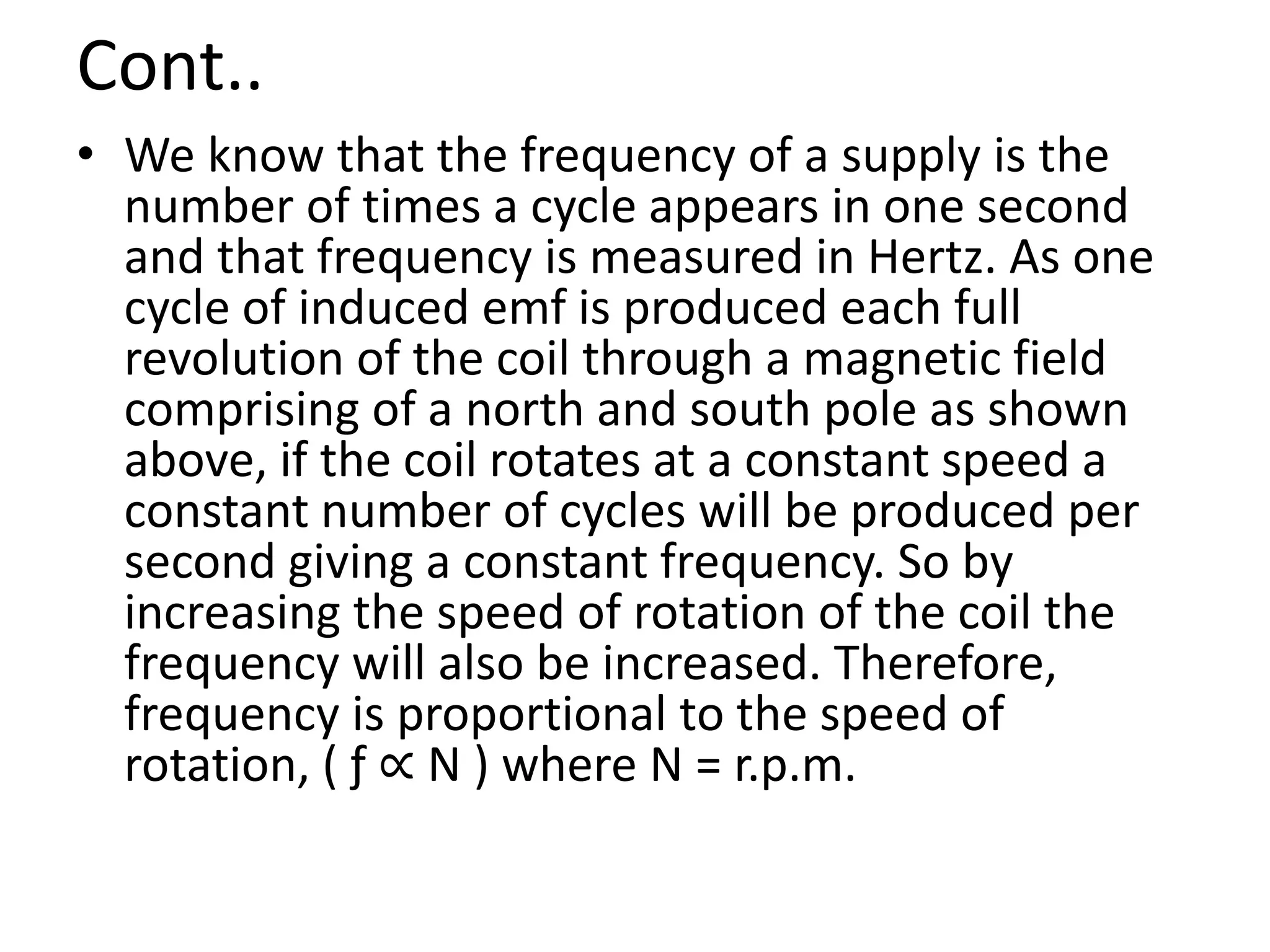Cont..
• We know that the frequency of a supply is the
number of times a cycle appears in one second
and that frequency is measured in Hertz. As one
cycle of induced emf is produced each full
revolution of the coil through a magnetic field
comprising of a north and south pole as shown
above, if the coil rotates at a constant speed a
constant number of cycles will be produced per
second giving a constant frequency. So by
increasing the speed of rotation of the coil the
frequency will also be increased. Therefore,
frequency is proportional to the speed of
rotation, ( ƒ ∝ Ν ) where Ν = r.p.m.
 