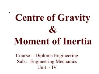 .
.
Centre of Gravity
&
Moment of Inertia
Course :- Diploma Engineering
Sub :- Engineering Mechanics
Unit :- IV
 