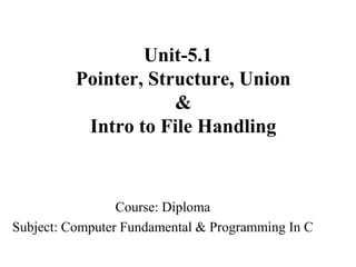 Unit-5.1
Pointer, Structure, Union
&
Intro to File Handling
Course: Diploma
Subject: Computer Fundamental & Programming In C
 