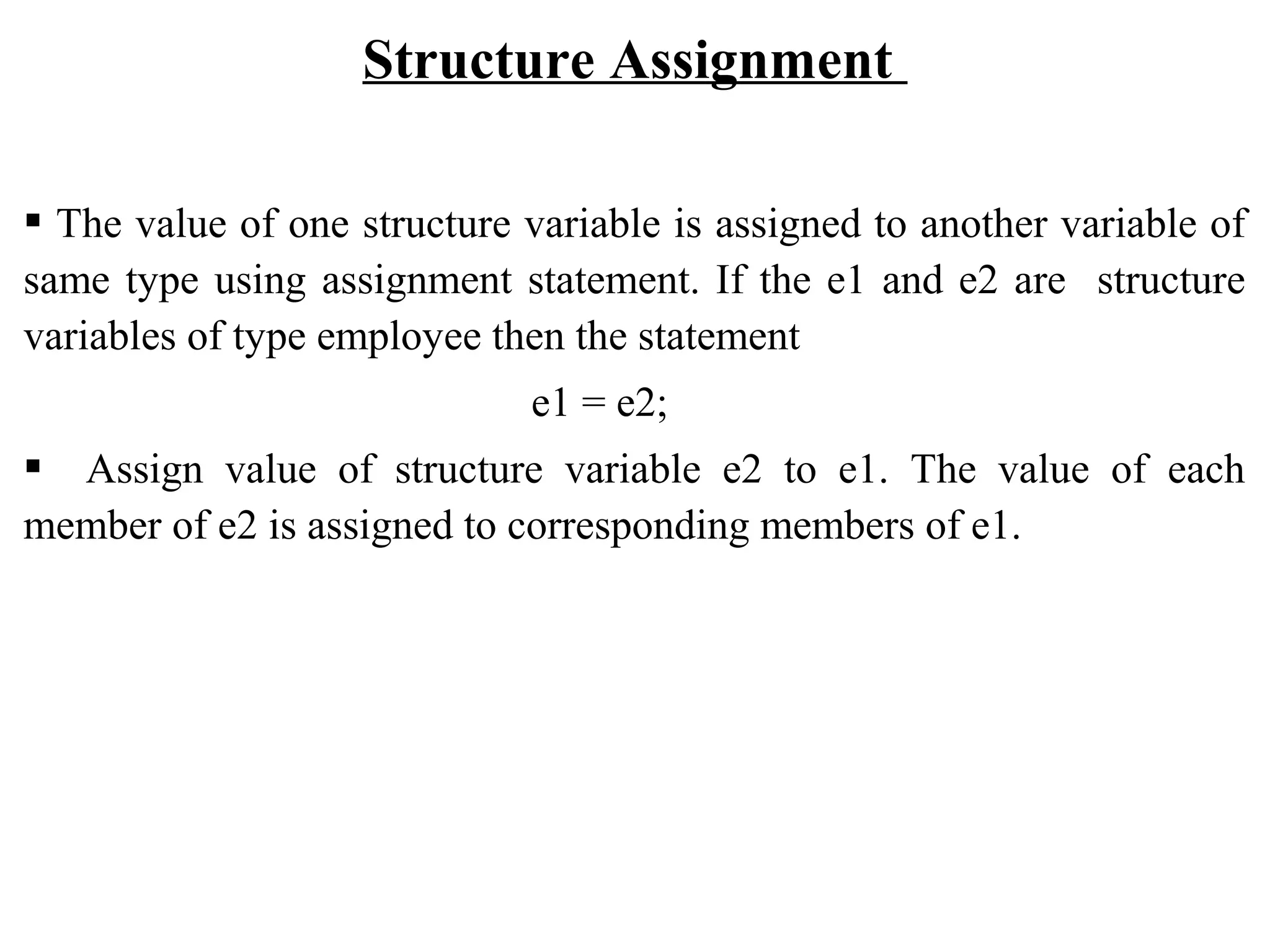 Structure Assignment  The value of one structure variable is assigned to another variable of same type using assignment statement. If the e1 and e2 are structure variables of type employee then the statement e1 = e2;  Assign value of structure variable e2 to e1. The value of each member of e2 is assigned to corresponding members of e1. 