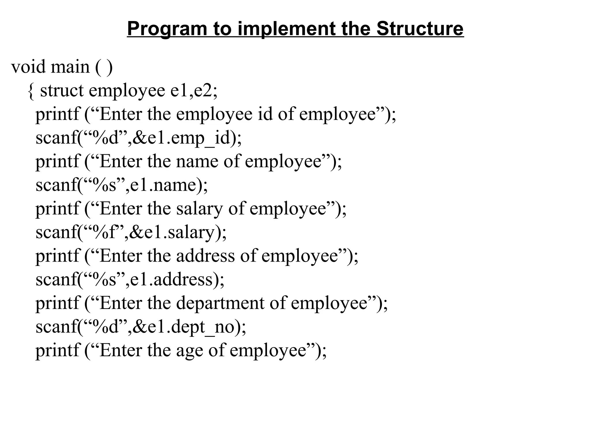 Program to implement the Structure void main ( ) { struct employee e1,e2; printf (“Enter the employee id of employee”); scanf(“%d”,&e1.emp_id); printf (“Enter the name of employee”); scanf(“%s”,e1.name); printf (“Enter the salary of employee”); scanf(“%f”,&e1.salary); printf (“Enter the address of employee”); scanf(“%s”,e1.address); printf (“Enter the department of employee”); scanf(“%d”,&e1.dept_no); printf (“Enter the age of employee”); 