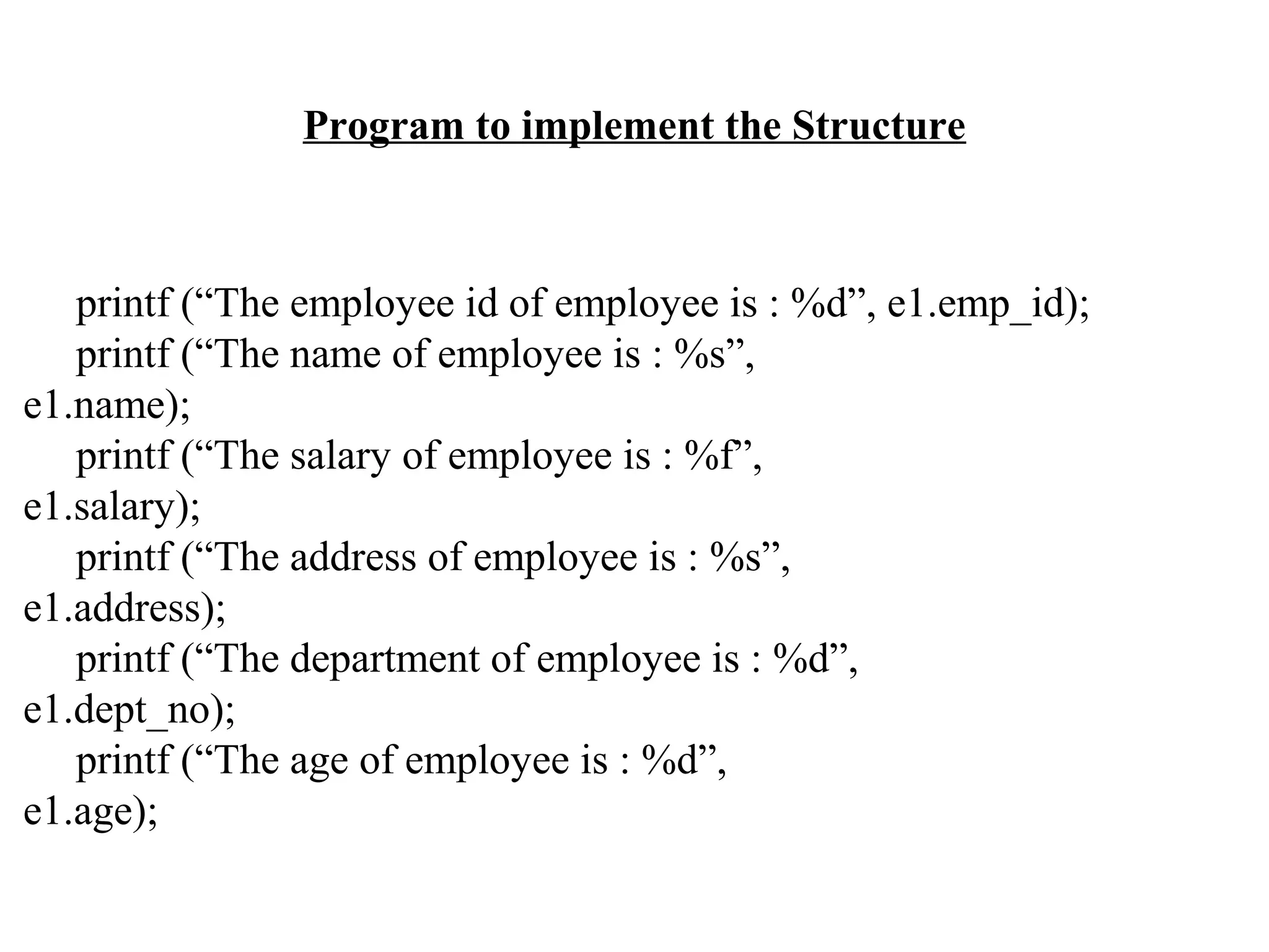 Program to implement the Structure printf (“The employee id of employee is : %d”, e1.emp_id); printf (“The name of employee is : %s”, e1.name); printf (“The salary of employee is : %f”, e1.salary); printf (“The address of employee is : %s”, e1.address); printf (“The department of employee is : %d”, e1.dept_no); printf (“The age of employee is : %d”, e1.age); 